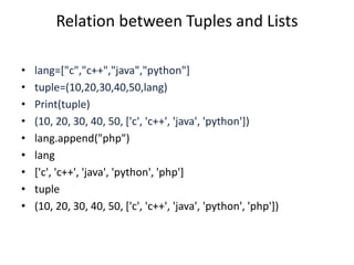 Relation between Tuples and Lists
• lang=["c","c++","java","python"]
• tuple=(10,20,30,40,50,lang)
• Print(tuple)
• (10, 20, 30, 40, 50, ['c', 'c++', 'java', 'python'])
• lang.append("php")
• lang
• ['c', 'c++', 'java', 'python', 'php']
• tuple
• (10, 20, 30, 40, 50, ['c', 'c++', 'java', 'python', 'php'])
 