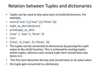 Relation between Tuples and dictionaries
• Tuples can be used as key:value pairs to build dictionaries. For
example,
• num=(("one",1),("two",2),("three",3))
• tuple_to_dict=dict(num)
• print(tuple_to_dict)
• {'one': 1, 'two': 2, 'three': 3}
• num
• (('one', 1), ('two', 2), ('three', 3))
• The tuples can be converted to dictionaries by passing the tuple
name to the dict() function. This is achieved by nesting tuples
within tuples, wherein each nested tuple item should have two
items in it .
• The first item becomes the key and second item as its value when
• the tuple gets converted to a dictionary
 