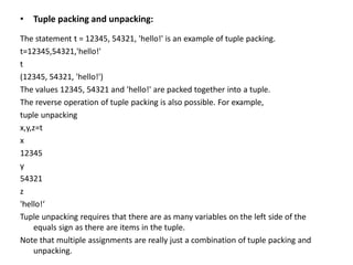 • Tuple packing and unpacking:
The statement t = 12345, 54321, 'hello!' is an example of tuple packing.
t=12345,54321,'hello!'
t
(12345, 54321, 'hello!')
The values 12345, 54321 and 'hello!' are packed together into a tuple.
The reverse operation of tuple packing is also possible. For example,
tuple unpacking
x,y,z=t
x
12345
y
54321
z
'hello!‘
Tuple unpacking requires that there are as many variables on the left side of the
equals sign as there are items in the tuple.
Note that multiple assignments are really just a combination of tuple packing and
unpacking.
 