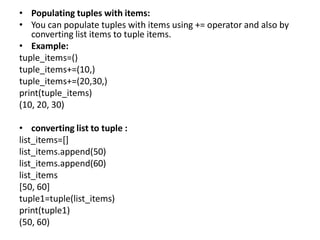 • Populating tuples with items:
• You can populate tuples with items using += operator and also by
converting list items to tuple items.
• Example:
tuple_items=()
tuple_items+=(10,)
tuple_items+=(20,30,)
print(tuple_items)
(10, 20, 30)
• converting list to tuple :
list_items=[]
list_items.append(50)
list_items.append(60)
list_items
[50, 60]
tuple1=tuple(list_items)
print(tuple1)
(50, 60)
 