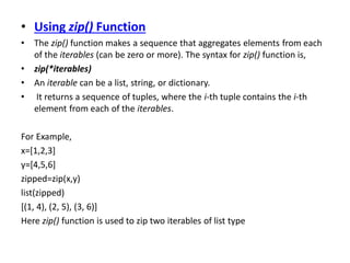 • Using zip() Function
• The zip() function makes a sequence that aggregates elements from each
of the iterables (can be zero or more). The syntax for zip() function is,
• zip(*iterables)
• An iterable can be a list, string, or dictionary.
• It returns a sequence of tuples, where the i-th tuple contains the i-th
element from each of the iterables.
For Example,
x=[1,2,3]
y=[4,5,6]
zipped=zip(x,y)
list(zipped)
[(1, 4), (2, 5), (3, 6)]
Here zip() function is used to zip two iterables of list type
 