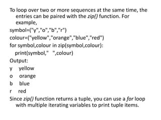 To loop over two or more sequences at the same time, the
entries can be paired with the zip() function. For
example,
symbol=("y","o","b","r")
colour=("yellow","orange","blue","red")
for symbol,colour in zip(symbol,colour):
print(symbol," ",colour)
Output:
y yellow
o orange
b blue
r red
Since zip() function returns a tuple, you can use a for loop
with multiple iterating variables to print tuple items.
 