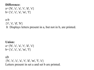Difference:
a={'b', 'c', 'a', 'r', 'd', 's'}
b={'z', 'c', 'a', 'm', 'l'}
a-b
{'r', 's', 'd', 'b'}
It Displays letters present in a, but not in b, are printed.
Union:
a={'b', 'c', 'a', 'r', 'd', 's'}
b={'z', 'c', 'a', 'm', 'l'}
a|b
{'b', 'z', 'c', 'a', 'r', 'd', 'm', 'l', 's'}
Letters present in set a and set b are printed.
 