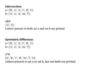 Intersection:
a={'b', 'c', 'a', 'r', 'd', 's'}
b={'z', 'c', 'a', 'm', 'l'}
a&b
{'c', 'a'}
Letters present in both set a and set b are printed
Symmetric Difference:
a={'b', 'c', 'a', 'r', 'd', 's'}
b={'z', 'c', 'a', 'm', 'l'}
a^b
{'z', 'b', 'r', 'd', 'm', 'l', 's'}
Letters present in set a or set b, but not both are printed.
 