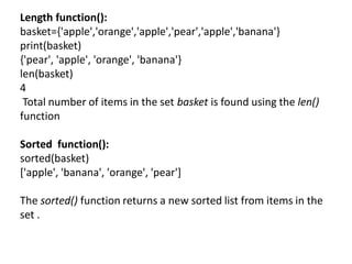 Length function():
basket={'apple','orange','apple','pear','apple','banana'}
print(basket)
{'pear', 'apple', 'orange', 'banana'}
len(basket)
4
Total number of items in the set basket is found using the len()
function
Sorted function():
sorted(basket)
['apple', 'banana', 'orange', 'pear']
The sorted() function returns a new sorted list from items in the
set .
 
