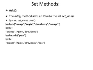 Set Methods:
 Add():
 The add() method adds an item to the set set_name.
 Syntax: set_name.clear()
basket={"orange","Apple","strawberry","orange" }
basket
{'orange', 'Apple', 'strawberry'}
basket.add("pear")
basket
{'orange', 'Apple', 'strawberry', 'pear'}
 