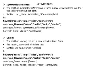 Set Methods:
 Symmetric Difference:
 The method symmetric difference() returns a new set with items in either
the set or other but not both.
• Syntax : set_name. symmetric_difference(other)
Ex:
flowers={"roses","tulips","lilies","sunflowers"}
american_flowers={"roses","orchid","tulips","daisies"}
american_flowers. symmetric_difference (flowers)
{'orchid', 'lilies', 'daisies', 'sunflowers'}
 Union:
• The method union() returns a new set with items from
• the set set_name and all others sets.
• Syntax: set_name.union(*others)
Ex:
flowers={"roses","tulips","lilies","sunflowers"}
american_flowers={"roses","orchid","tulips","daisies"}
american_flowers.union(flowers)
{'orchid', 'lilies', 'tulips', 'daisies', 'roses', 'sunflowers'}
 