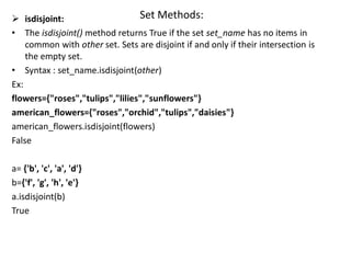 Set Methods:
 isdisjoint:
• The isdisjoint() method returns True if the set set_name has no items in
common with other set. Sets are disjoint if and only if their intersection is
the empty set.
• Syntax : set_name.isdisjoint(other)
Ex:
flowers={"roses","tulips","lilies","sunflowers"}
american_flowers={"roses","orchid","tulips","daisies"}
american_flowers.isdisjoint(flowers)
False
a= {'b', 'c', 'a', 'd'}
b={'f', 'g', 'h', 'e'}
a.isdisjoint(b)
True
 