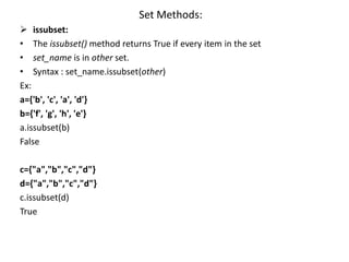 Set Methods:
 issubset:
• The issubset() method returns True if every item in the set
• set_name is in other set.
• Syntax : set_name.issubset(other)
Ex:
a={'b', 'c', 'a', 'd'}
b={'f', 'g', 'h', 'e'}
a.issubset(b)
False
c={"a","b","c","d"}
d={"a","b","c","d"}
c.issubset(d)
True
 