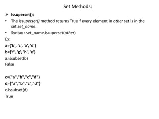 Set Methods:
 Issuperset():
• The issuperset() method returns True if every element in other set is in the
set set_name.
• Syntax : set_name.issuperset(other)
Ex:
a={'b', 'c', 'a', 'd'}
b={'f', 'g', 'h', 'e'}
a.issubset(b)
False
c={"a","b","c","d"}
d={"a","b","c","d"}
c.issubset(d)
True
 