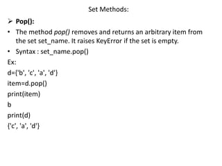 Set Methods:
 Pop():
• The method pop() removes and returns an arbitrary item from
the set set_name. It raises KeyError if the set is empty.
• Syntax : set_name.pop()
Ex:
d={'b', 'c', 'a', 'd'}
item=d.pop()
print(item)
b
print(d)
{'c', 'a', 'd'}
 
