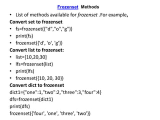 Frozenset Methods
• List of methods available for frozenset .For example,
Convert set to frozenset
• fs=frozenset({"d","o","g"})
• print(fs)
• frozenset({'d', 'o', 'g'})
Convert list to frozenset:
• list=[10,20,30]
• lfs=frozenset(list)
• print(lfs)
• frozenset({10, 20, 30})
Convert dict to frozenset
dict1={"one":1,"two":2,"three":3,"four":4}
dfs=frozenset(dict1)
print(dfs)
frozenset({'four', 'one', 'three', 'two'})
 