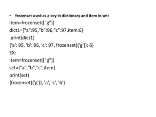 • frozenset used as a key in dictionary and item in set:
item=frozenset(["g"])
dict1={"a":95,"b":96,"c":97,item:6}
print(dict1)
{'a': 95, 'b': 96, 'c': 97, frozenset({'g'}): 6}
EX:
item=frozenset(["g"])
set={"a","b","c",item}
print(set)
{frozenset({'g'}), 'a', 'c', 'b'}
 