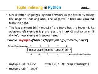 Tuple Indexing in Python cont…
• Unlike other languages, python provides us the flexibility to use
the negative indexing also. The negative indices are counted
from the right.
• The last element (right most) of the tuple has the index -1, its
adjacent left element is present at the index -2 and so on until
the left most element is encountered.
Example: mytuple=[‘banana’,’apple’,’mango’,’tomato’,’berry’]
• mytuple[-1]=”berry” mytuple[-4:-2]=[“apple”,mango”]
• mytuple[-3]=”mango”
 