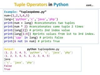 Tuple Operators in Python cont…
Example: “tupleopdemo.py”
num=(1,2,3,4,5)
lang=('python','c','java','php')
print(num + lang) #concatenates two tuples
print(num * 2) #concatenates same tuple 2 times
print(lang[2]) # prints 2nd index value
print(lang[1:4]) #prints values from 1st to 3rd index.
print('cpp' in lang) # prints False
print(6 not in num) # prints True
Output: python tupleopdemo.py
(1, 2, 3, 4, 5, 'python', 'c', 'java', 'php')
(1, 2, 3, 4, 5, 1, 2, 3, 4, 5)
java
('c', 'java', 'php')
False
True
 