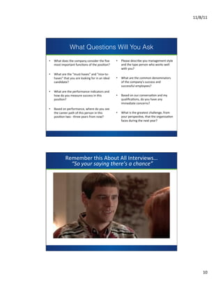 11/8/11	
  




                            What Questions Will You Ask
•          What	
  does	
  the	
  company	
  consider	
  the	
  ﬁve	
           •     Please	
  describe	
  you	
  management	
  style	
  
           most	
  important	
  funcCons	
  of	
  the	
  posiCon?	
                   and	
  the	
  type	
  person	
  who	
  works	
  well	
  
                                                                                      with	
  you?	
  	
  	
  
•          What	
  are	
  the	
  “must-­‐haves”	
  and	
  “nice-­‐to-­‐            	
  	
  
           haves”	
  that	
  you	
  are	
  looking	
  for	
  in	
  an	
  ideal	
   •  What	
  are	
  the	
  common	
  denominators	
  
           candidate?	
                                              presentsof	
  the	
  company’s	
  success	
  and	
  
	
  	
                                                                                      successful	
  employees?	
  
•          What	
  are	
  the	
  performance	
  indicators	
  and	
                	
  	
  
           how	
  do	
  you	
  measure	
  success	
  in	
  this	
                  •  Based	
  on	
  our	
  conversaCon	
  and	
  my	
  
           posiCon?	
                                                                       qualiﬁcaCons,	
  do	
  you	
  have	
  any	
  
	
  	
                                                                                      immediate	
  concerns?	
  	
  	
  
•          Based	
  on	
  performance,	
  where	
  do	
  you	
  see	
              	
  	
  
           the	
  career	
  path	
  of	
  this	
  person	
  in	
  this	
           •  What	
  is	
  the	
  greatest	
  challenge,	
  from	
  
                                                                                                                                        	
  
           posiCon	
  two	
  -­‐	
  three	
  years	
  from	
  now?	
                        your	
  perspecCve,	
  that	
  the	
  organizaCon	
  
                                                                                                                                        	
  
	
  	
                                                                                      faces	
  during	
  the	
  next	
  year?	
  
                                                                                                                                        	
  
                                                                                   	
  	
                                               	
  




                       Remember	
  this	
  About	
  All	
  Interviews…	
  
                         	
  “So	
  your	
  saying	
  there’s	
  a	
  chance”	
  




                                                                presents




                                                                                                                                    	
  
                                                                                                                                    	
  
                                                                                                                                    	
  
                                                                                                                                    	
  




                                                                                                                                                           10	
  
 