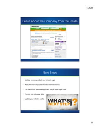 11/8/11	
  




Learn About the Company from the Inside




                                                            presents




                                                                                                                      	
  
                                                                                                                      	
  
                                                                                                                      	
  
                                                                                                                      	
  




                                                    Next Steps

•  Visit	
  our	
  company	
  website	
  and	
  LinkedIn	
  page	
  

•  Apply	
  for	
  Internships	
  (Did	
  I	
  menCon	
  we	
  hire	
  interns)	
  

                                                   presents
•  Use	
  the	
  top	
  ten	
  reasons	
  why	
  you	
  will	
  not	
  get	
  a	
  job	
  to	
  get	
  a	
  job	
  

•  PracCce	
  your	
  interview	
  skills	
  

•  Update	
  your	
  linked	
  in	
  proﬁle	
  	
  

                                                                                                                      	
  
                                                                                                                      	
  
                                                                                                                      	
  
                                                                                                                      	
  




                                                                                                                                    11	
  
 
