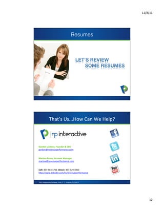 11/8/11	
  




                                                                       Resumes




                                                                                 	
  




                       That’s	
  Us...How	
  Can	
  We	
  Help?	
  



                                                                               presents
Gordon	
  Liametz,	
  Founder	
  &	
  CEO	
  
gordon@revenueperformance.com	
  	
  	
  	
  
	
  
	
  
Marissa	
  Bravo,	
  Account	
  Manager	
  
marissa@revenueperformance.com	
  	
  
	
  
	
  
Cell:	
  407-­‐963-­‐4766	
  	
  Direct:	
  407-­‐329-­‐4853	
  
hZp://www.linkedin.com/in/revenueperformance	
  	
  
	
  
	
  
	
  
7901	
  Kingspointe	
  Parkway,	
  Unit	
  17	
  	
  |	
  	
  Orlando,	
  FL	
  32819	
  




                                                                                                   12	
  
 