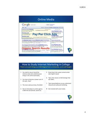 11/8/11	
  




                                                     Online	
  Media	
  



                                                                 presents




     How	
  to	
  Study	
  Internet	
  MarkeCng	
  in	
  College	
  
There	
  is	
  no	
  such	
  thing	
  as	
  an	
  SEO	
  Degree	
  from	
  a	
  University…so	
  its	
  self	
  taught!	
  
                                                             	
  

1.  You	
  need	
  to	
  stay	
  on	
  top	
  of	
  the	
                 5.  Know	
  how	
  to	
  be	
  a	
  great	
  content	
  writer	
  
    industry	
  news	
  every	
  week	
  because	
                            take	
  English	
  classes	
  	
  
    things	
  in	
  the	
  online	
  world	
  daily.	
  
                                                                6.  Take	
  a	
  few	
  classes	
  on	
  SEO	
  &	
  design	
  that	
  
2.  You	
  have	
  to	
  become	
  a	
  power	
  user	
  of	
       UCF	
  oﬀers.	
  
    the	
  web…How?	
                                     presents
                                                                          7.  Take	
  classes/webinars	
  so	
  you	
  understand	
  
3.  The	
  more	
  code	
  you	
  know,	
  the	
  beZer	
                     inbound	
  and	
  outbound	
  markeCng.	
  	
  

4.  Get	
  an	
  Internship	
  at	
  a	
  online	
  agency.	
  	
  	
     8  Get	
  involved	
  with	
  social	
  media.	
  
    e-­‐Mail	
  the	
  CEO	
  directly.	
  Stand	
  out.	
  




                                                                                                                                                       4	
  
 