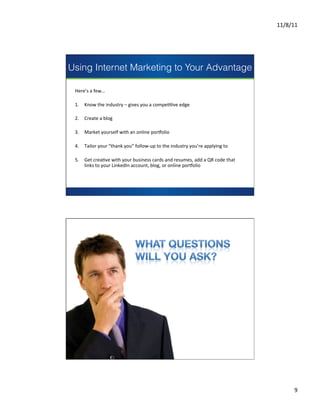 11/8/11	
  




Using Internet Marketing to Your Advantage

 Here’s	
  a	
  few…	
  
 	
  
 1.  Know	
  the	
  industry	
  –	
  gives	
  you	
  a	
  compeCCve	
  edge	
  
 	
  
 2.  Create	
  a	
  blog	
  	
                  presents
 	
  
 3.  Market	
  yourself	
  with	
  an	
  online	
  pormolio	
  
 	
  
 4.  Tailor	
  your	
  “thank	
  you”	
  follow-­‐up	
  to	
  the	
  industry	
  you’re	
  applying	
  to	
  
 	
  
 5.  Get	
  creaCve	
  with	
  your	
  business	
  cards	
  and	
  resumes,	
  add	
  a	
  QR	
  code	
  that	
  
      links	
  to	
  your	
  LinkedIn	
  account,	
  blog,	
  or	
  online	
  pormolio	
                      	
  
                                                                                                              	
  
 	
  
                                                                                                               	
  
                                                                                                               	
  




                                                                                                                              9	
  
 