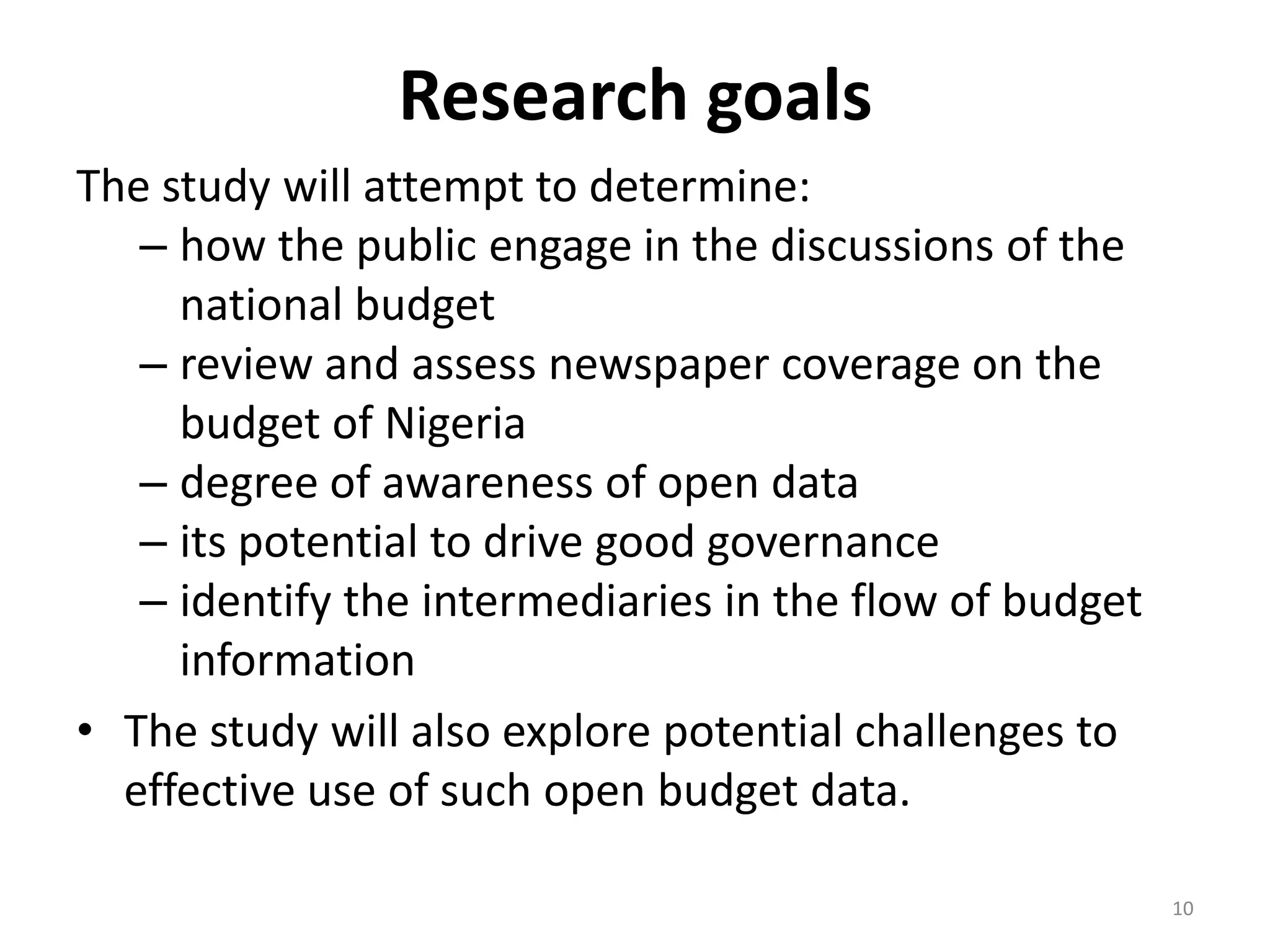 Research goals
The study will attempt to determine:
– how the public engage in the discussions of the
national budget
– review and assess newspaper coverage on the
budget of Nigeria
– degree of awareness of open data
– its potential to drive good governance
– identify the intermediaries in the flow of budget
information
• The study will also explore potential challenges to
effective use of such open budget data.
10
 