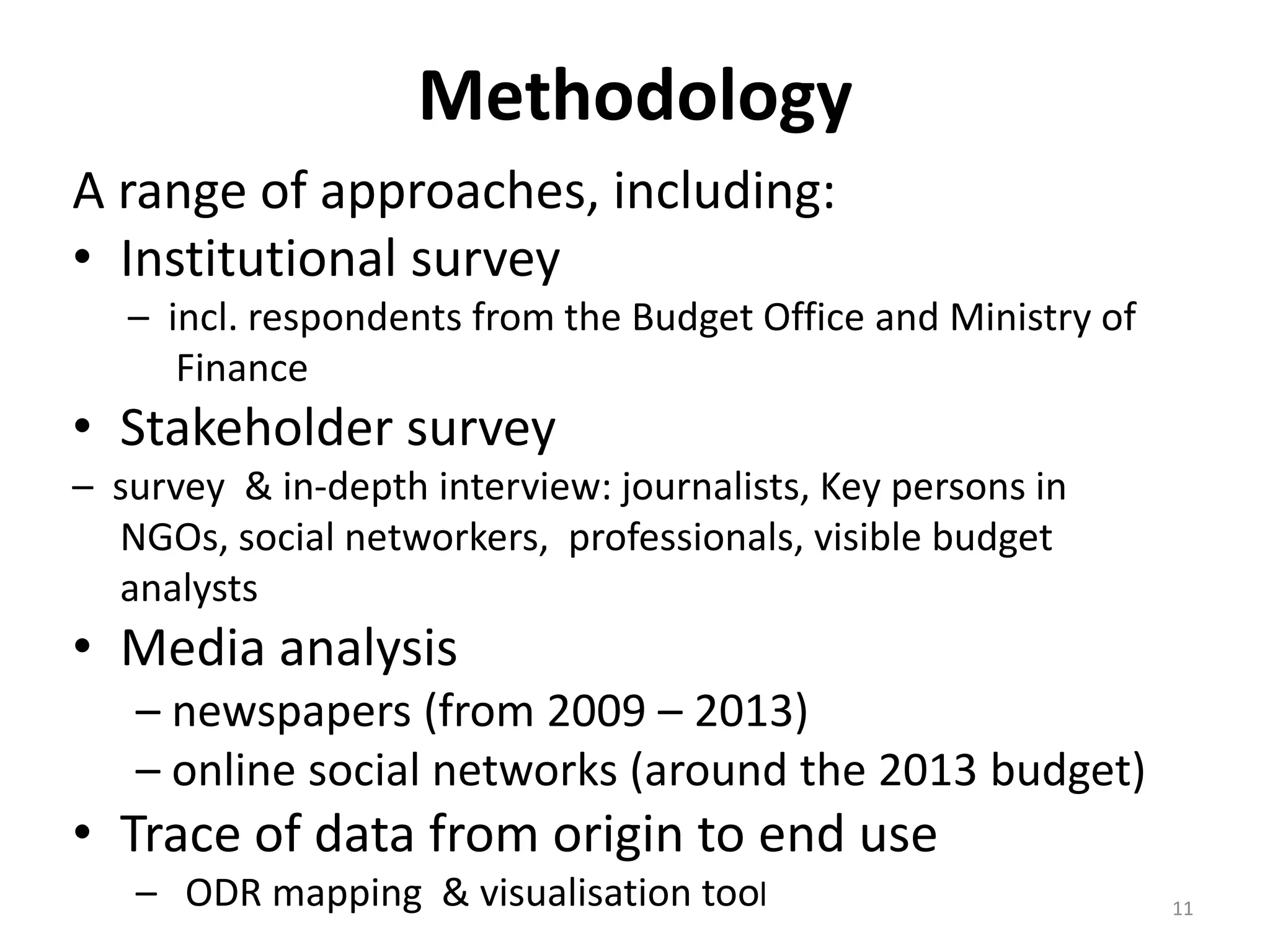 Methodology
A range of approaches, including:
• Institutional survey
– incl. respondents from the Budget Office and Ministry of
Finance
• Stakeholder survey
– survey & in-depth interview: journalists, Key persons in
NGOs, social networkers, professionals, visible budget
analysts
• Media analysis
– newspapers (from 2009 – 2013)
– online social networks (around the 2013 budget)
• Trace of data from origin to end use
– ODR mapping & visualisation tool 11
 
