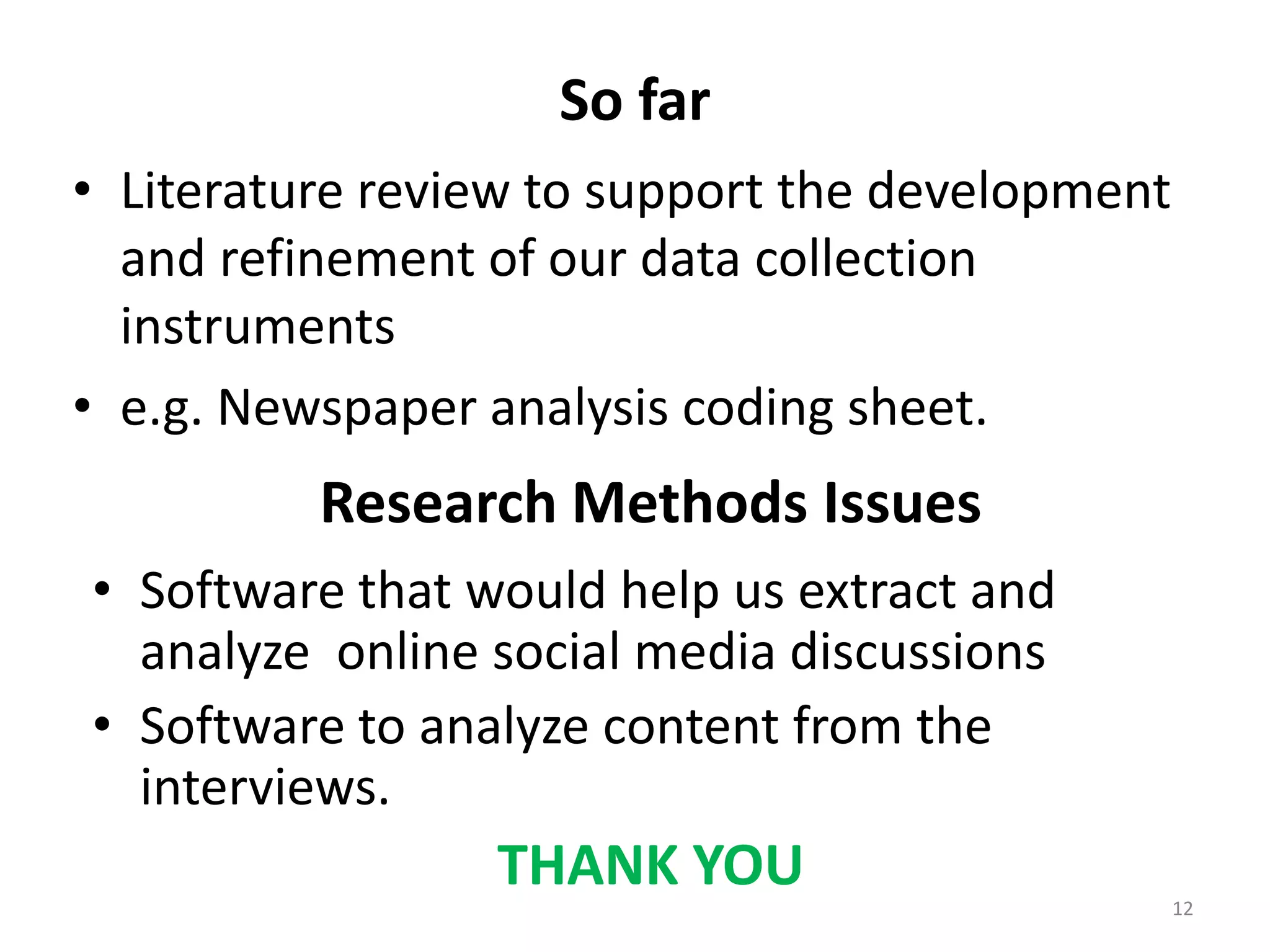 So far
• Literature review to support the development
and refinement of our data collection
instruments
• e.g. Newspaper analysis coding sheet.
12
Research Methods Issues
• Software that would help us extract and
analyze online social media discussions
• Software to analyze content from the
interviews.
THANK YOU
 