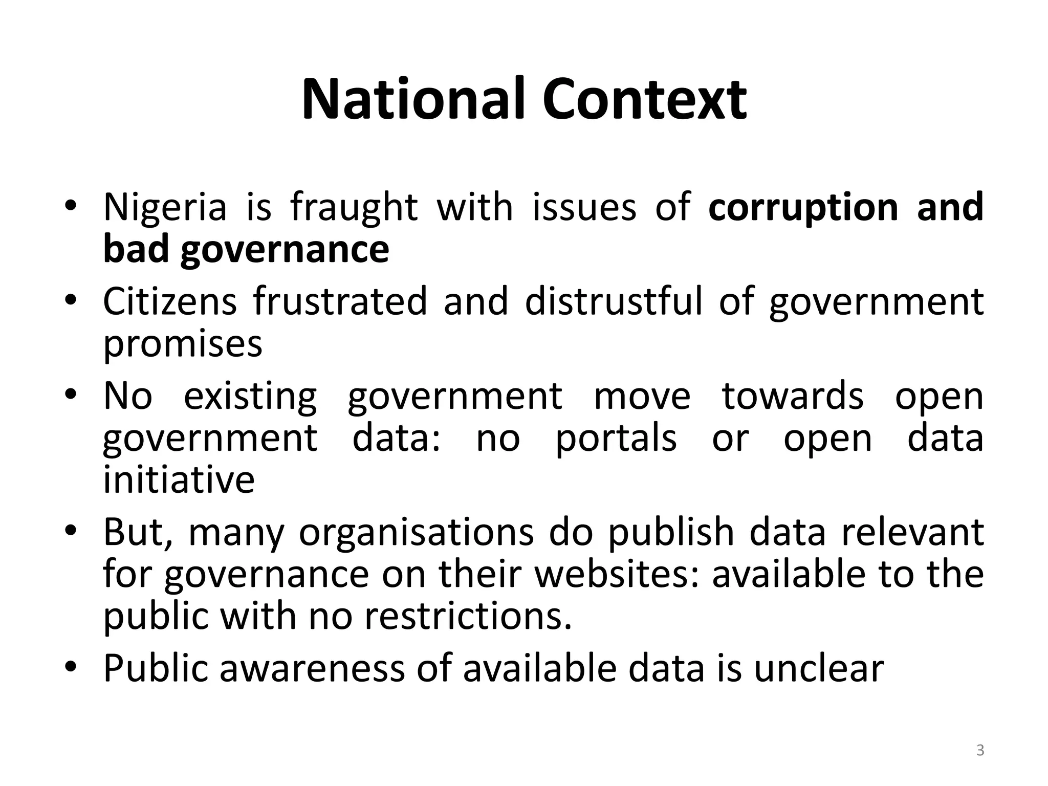 National Context
• Nigeria is fraught with issues of corruption and
bad governance
• Citizens frustrated and distrustful of government
promises
• No existing government move towards open
government data: no portals or open data
initiative
• But, many organisations do publish data relevant
for governance on their websites: available to the
public with no restrictions.
• Public awareness of available data is unclear
3
 