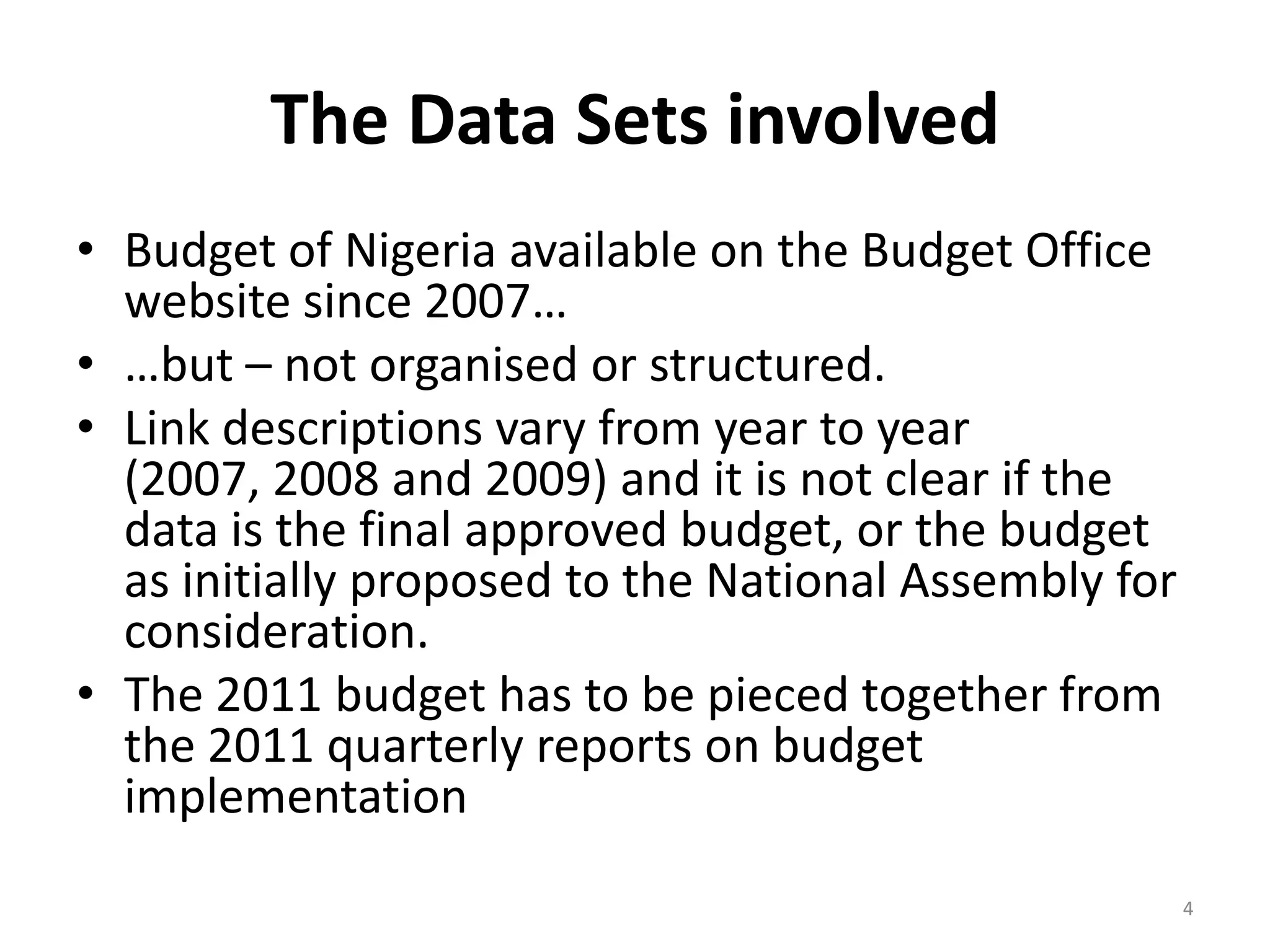 The Data Sets involved
• Budget of Nigeria available on the Budget Office
website since 2007…
• …but – not organised or structured.
• Link descriptions vary from year to year
(2007, 2008 and 2009) and it is not clear if the
data is the final approved budget, or the budget
as initially proposed to the National Assembly for
consideration.
• The 2011 budget has to be pieced together from
the 2011 quarterly reports on budget
implementation
4
 