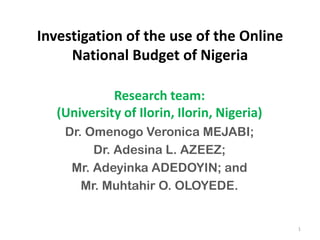 Investigation of the use of the Online
National Budget of Nigeria
Research team:
(University of Ilorin, Ilorin, Nigeria)
Dr. Omenogo Veronica MEJABI;
Dr. Adesina L. AZEEZ;
Mr. Adeyinka ADEDOYIN; and
Mr. Muhtahir O. OLOYEDE.
1
 