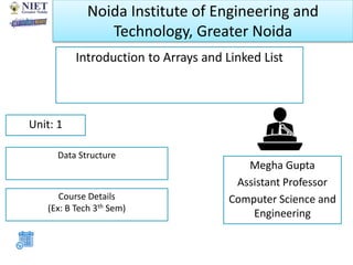Noida Institute of Engineering and
Technology, Greater Noida
Introduction to Arrays and Linked List
Megha Gupta
Assistant Professor
Computer Science and
Engineering
Unit: 1
Data Structure
Course Details
(Ex: B Tech 3th Sem)
 