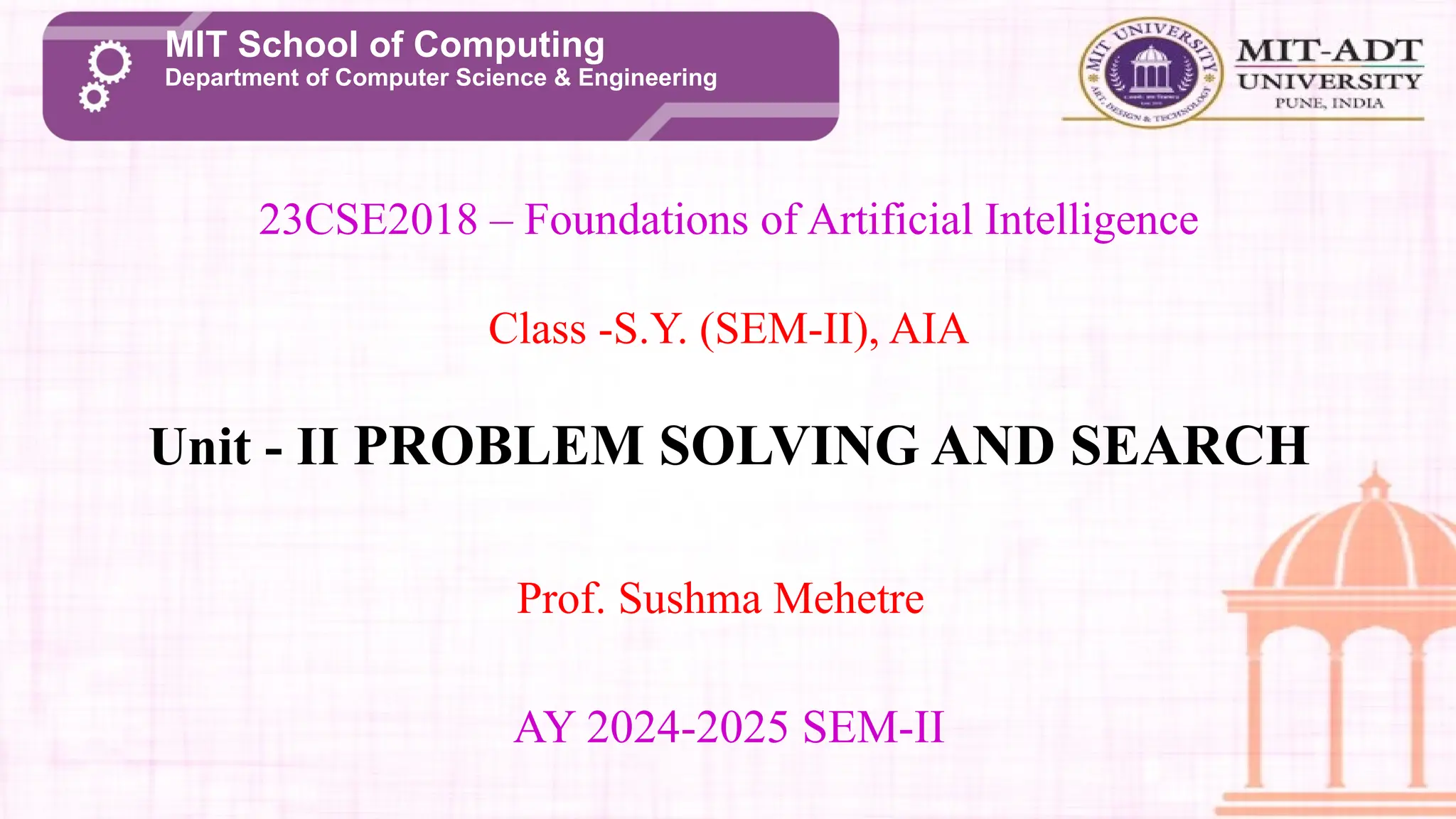 23CSE2018 – Foundations of Artificial Intelligence
Class -S.Y. (SEM-II), AIA
Unit - II PROBLEM SOLVING AND SEARCH
AY 2024-2025 SEM-II
Prof. Sushma Mehetre
MIT School of Computing
Department of Computer Science & Engineering
 