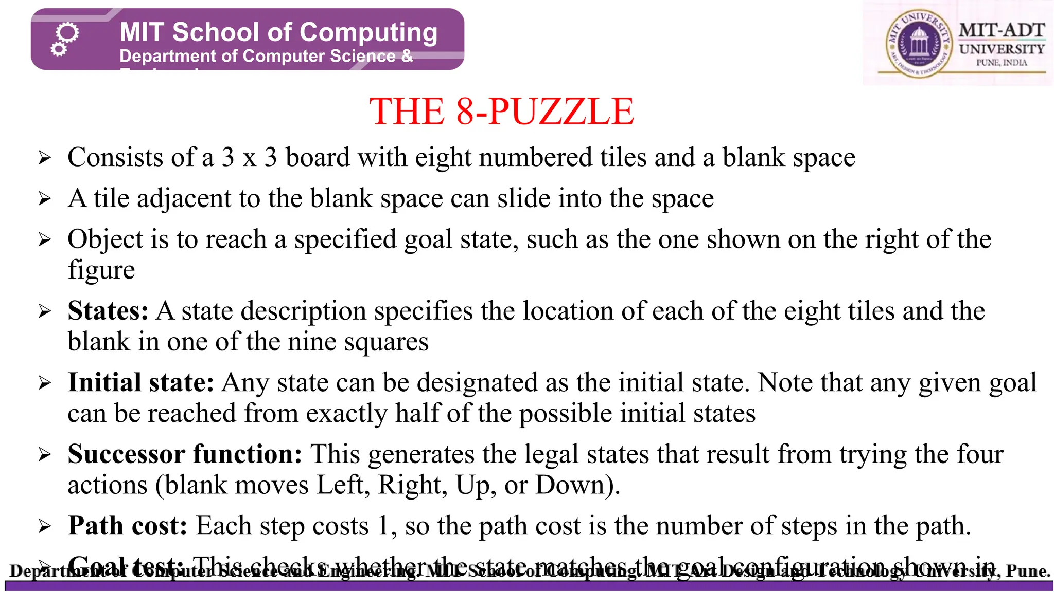⮚ Consists of a 3 x 3 board with eight numbered tiles and a blank space
⮚ A tile adjacent to the blank space can slide into the space
⮚ Object is to reach a specified goal state, such as the one shown on the right of the
figure
⮚ States: A state description specifies the location of each of the eight tiles and the
blank in one of the nine squares
⮚ Initial state: Any state can be designated as the initial state. Note that any given goal
can be reached from exactly half of the possible initial states
⮚ Successor function: This generates the legal states that result from trying the four
actions (blank moves Left, Right, Up, or Down).
⮚ Path cost: Each step costs 1, so the path cost is the number of steps in the path.
⮚ Goal test: This checks whether the state matches the goal configuration shown in
THE 8-PUZZLE
MIT School of Computing
Department of Computer Science &
Engineering
 
