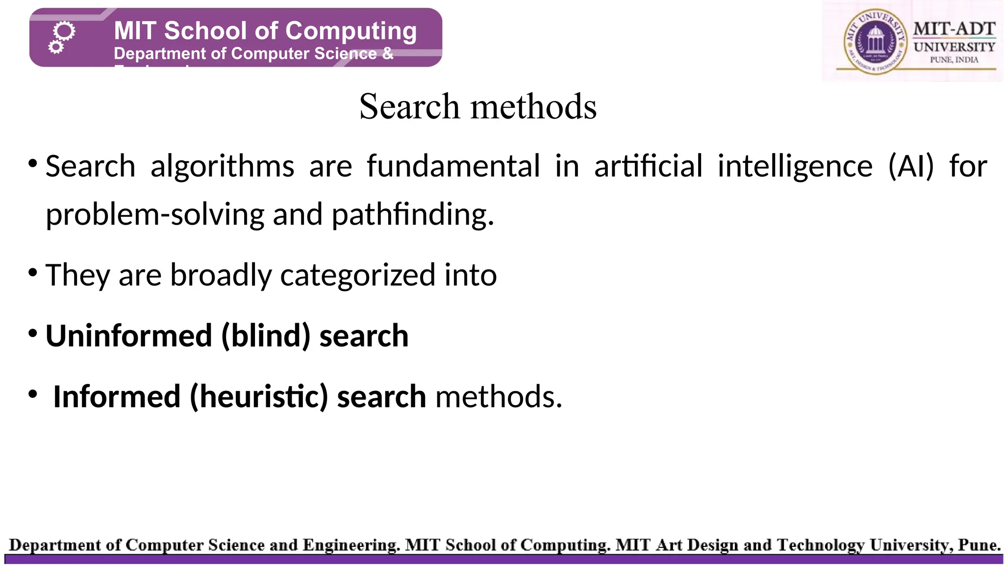 • Search algorithms are fundamental in artificial intelligence (AI) for
problem-solving and pathfinding.
• They are broadly categorized into
• Uninformed (blind) search
• Informed (heuristic) search methods.
Search methods
MIT School of Computing
Department of Computer Science &
Engineering
 