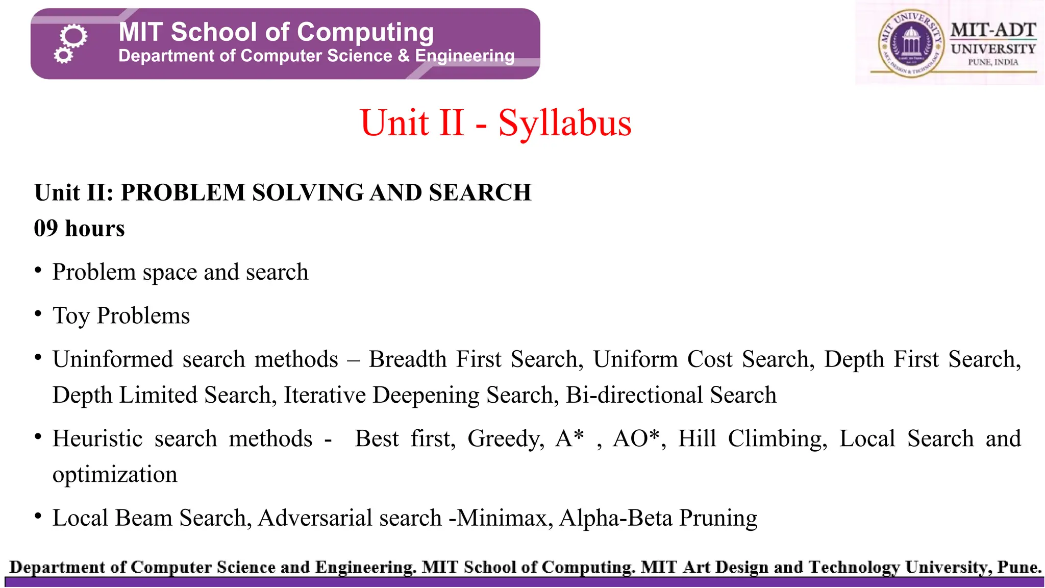 Unit II: PROBLEM SOLVING AND SEARCH
09 hours
• Problem space and search
• Toy Problems
• Uninformed search methods – Breadth First Search, Uniform Cost Search, Depth First Search,
Depth Limited Search, Iterative Deepening Search, Bi-directional Search
• Heuristic search methods - Best first, Greedy, A* , AO*, Hill Climbing, Local Search and
optimization
• Local Beam Search, Adversarial search -Minimax, Alpha-Beta Pruning
Unit II - Syllabus
MIT School of Computing
Department of Computer Science & Engineering
 