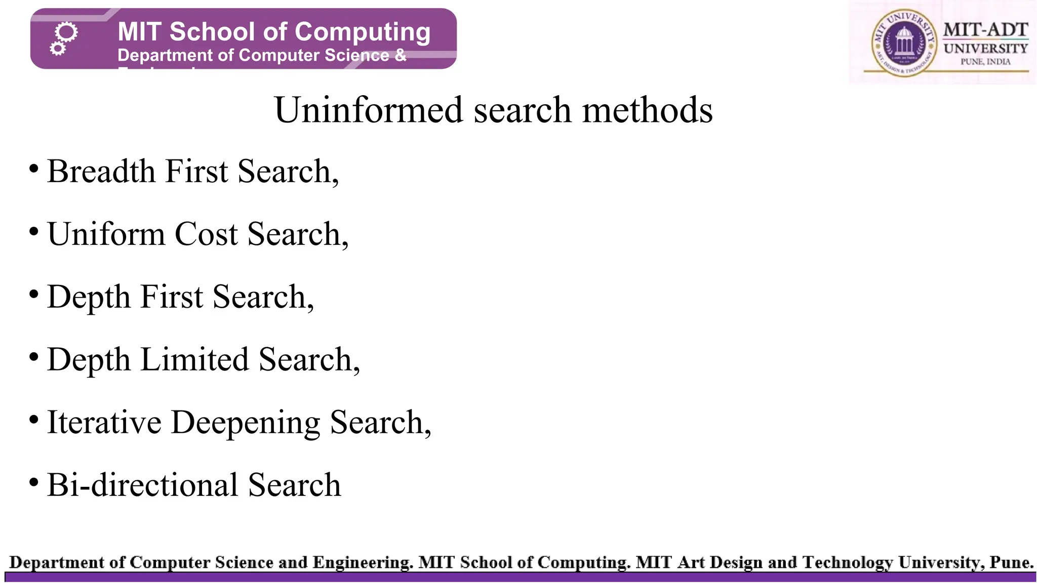 • Breadth First Search,
• Uniform Cost Search,
• Depth First Search,
• Depth Limited Search,
• Iterative Deepening Search,
• Bi-directional Search
Uninformed search methods
MIT School of Computing
Department of Computer Science &
Engineering
 