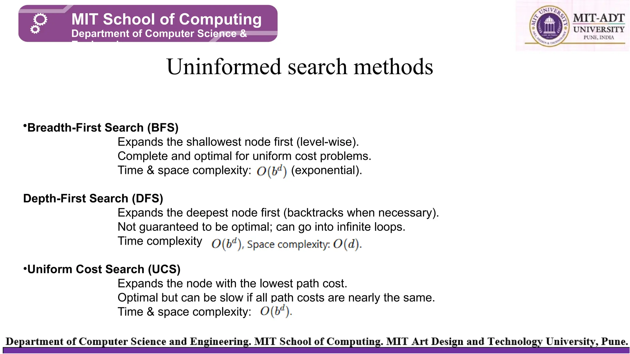 Uninformed search methods
MIT School of Computing
Department of Computer Science &
Engineering
•Breadth-First Search (BFS)
Expands the shallowest node first (level-wise).
Complete and optimal for uniform cost problems.
Time & space complexity: (exponential).
Depth-First Search (DFS)
Expands the deepest node first (backtracks when necessary).
Not guaranteed to be optimal; can go into infinite loops.
Time complexity
•Uniform Cost Search (UCS)
Expands the node with the lowest path cost.
Optimal but can be slow if all path costs are nearly the same.
Time & space complexity:
 