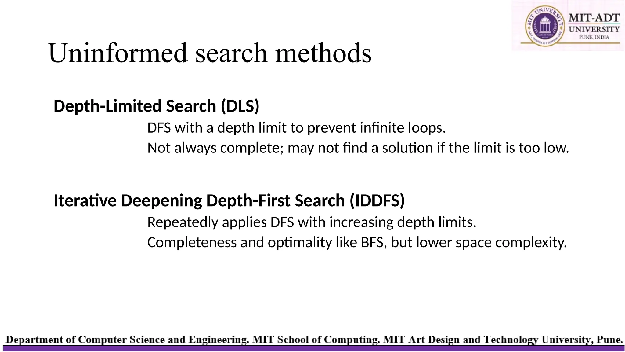 Uninformed search methods
Depth-Limited Search (DLS)
DFS with a depth limit to prevent infinite loops.
Not always complete; may not find a solution if the limit is too low.
Iterative Deepening Depth-First Search (IDDFS)
Repeatedly applies DFS with increasing depth limits.
Completeness and optimality like BFS, but lower space complexity.
 