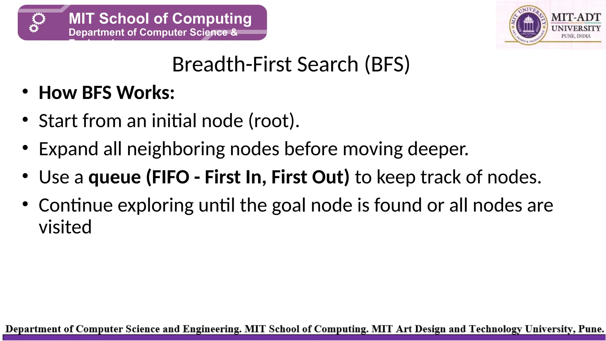 • How BFS Works:
• Start from an initial node (root).
• Expand all neighboring nodes before moving deeper.
• Use a queue (FIFO - First In, First Out) to keep track of nodes.
• Continue exploring until the goal node is found or all nodes are
visited
Breadth-First Search (BFS)
MIT School of Computing
Department of Computer Science &
Engineering
 