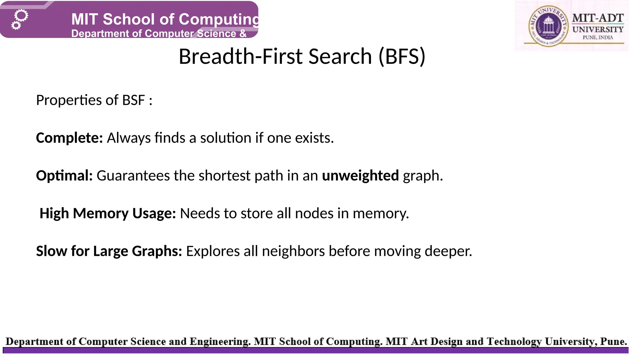 Breadth-First Search (BFS)
MIT School of Computing
Department of Computer Science &
Engineering
Properties of BSF :
Complete: Always finds a solution if one exists.
Optimal: Guarantees the shortest path in an unweighted graph.
High Memory Usage: Needs to store all nodes in memory.
Slow for Large Graphs: Explores all neighbors before moving deeper.
 