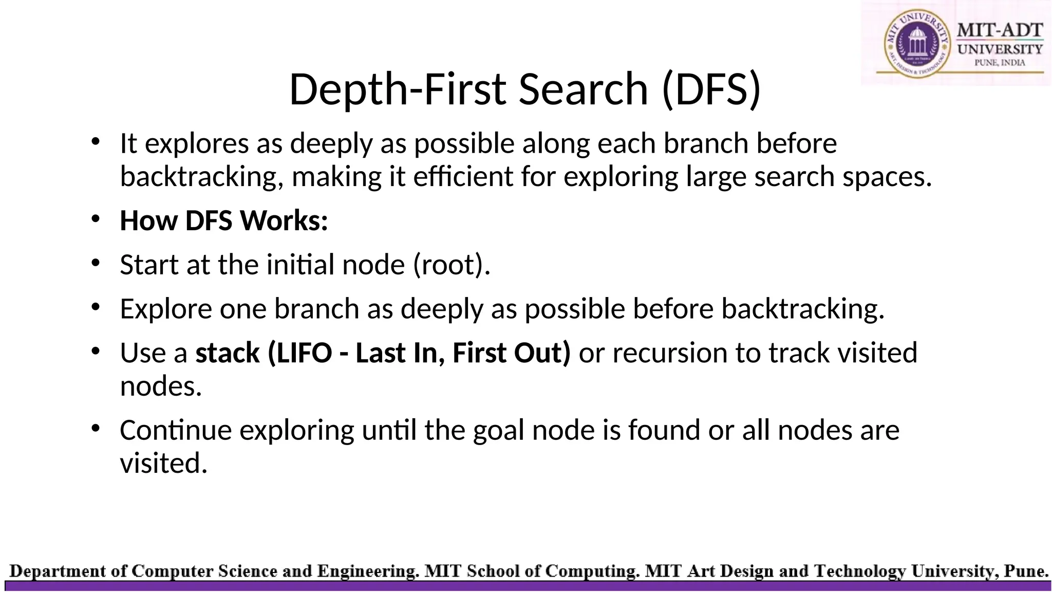 Depth-First Search (DFS)
• It explores as deeply as possible along each branch before
backtracking, making it efficient for exploring large search spaces.
• How DFS Works:
• Start at the initial node (root).
• Explore one branch as deeply as possible before backtracking.
• Use a stack (LIFO - Last In, First Out) or recursion to track visited
nodes.
• Continue exploring until the goal node is found or all nodes are
visited.
 
