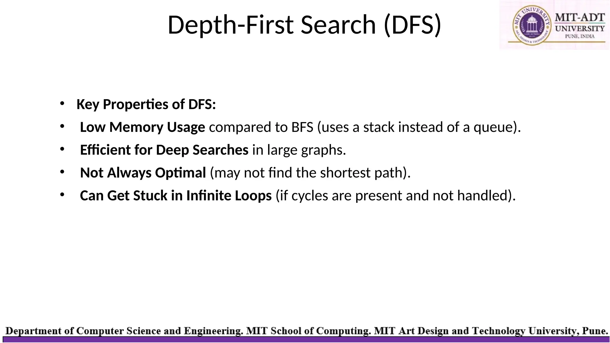 Depth-First Search (DFS)
• Key Properties of DFS:
• Low Memory Usage compared to BFS (uses a stack instead of a queue).
• Efficient for Deep Searches in large graphs.
• Not Always Optimal (may not find the shortest path).
• Can Get Stuck in Infinite Loops (if cycles are present and not handled).
 