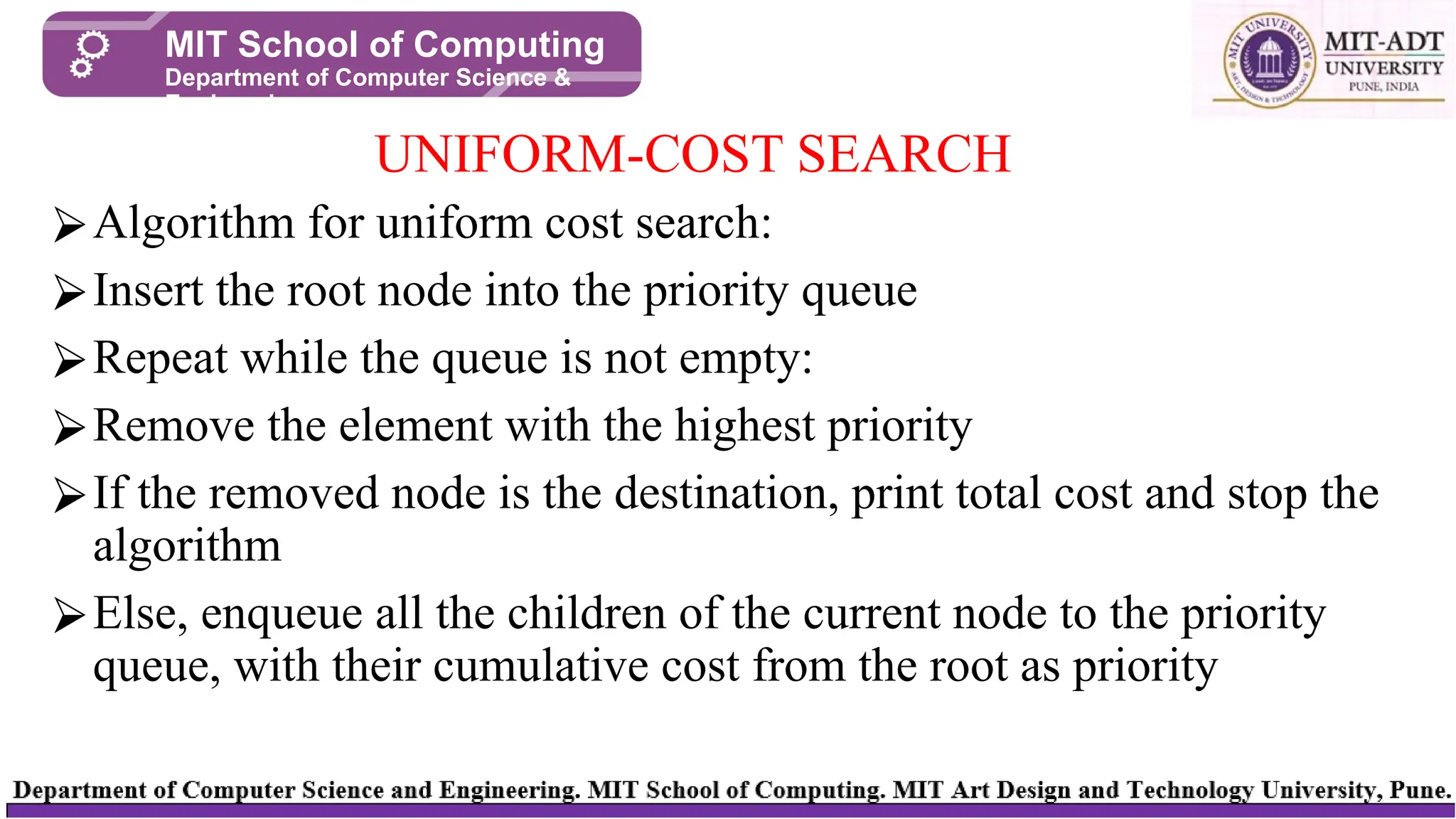 ⮚Algorithm for uniform cost search:
⮚Insert the root node into the priority queue
⮚Repeat while the queue is not empty:
⮚Remove the element with the highest priority
⮚If the removed node is the destination, print total cost and stop the
algorithm
⮚Else, enqueue all the children of the current node to the priority
queue, with their cumulative cost from the root as priority
UNIFORM-COST SEARCH
MIT School of Computing
Department of Computer Science &
Engineering
 