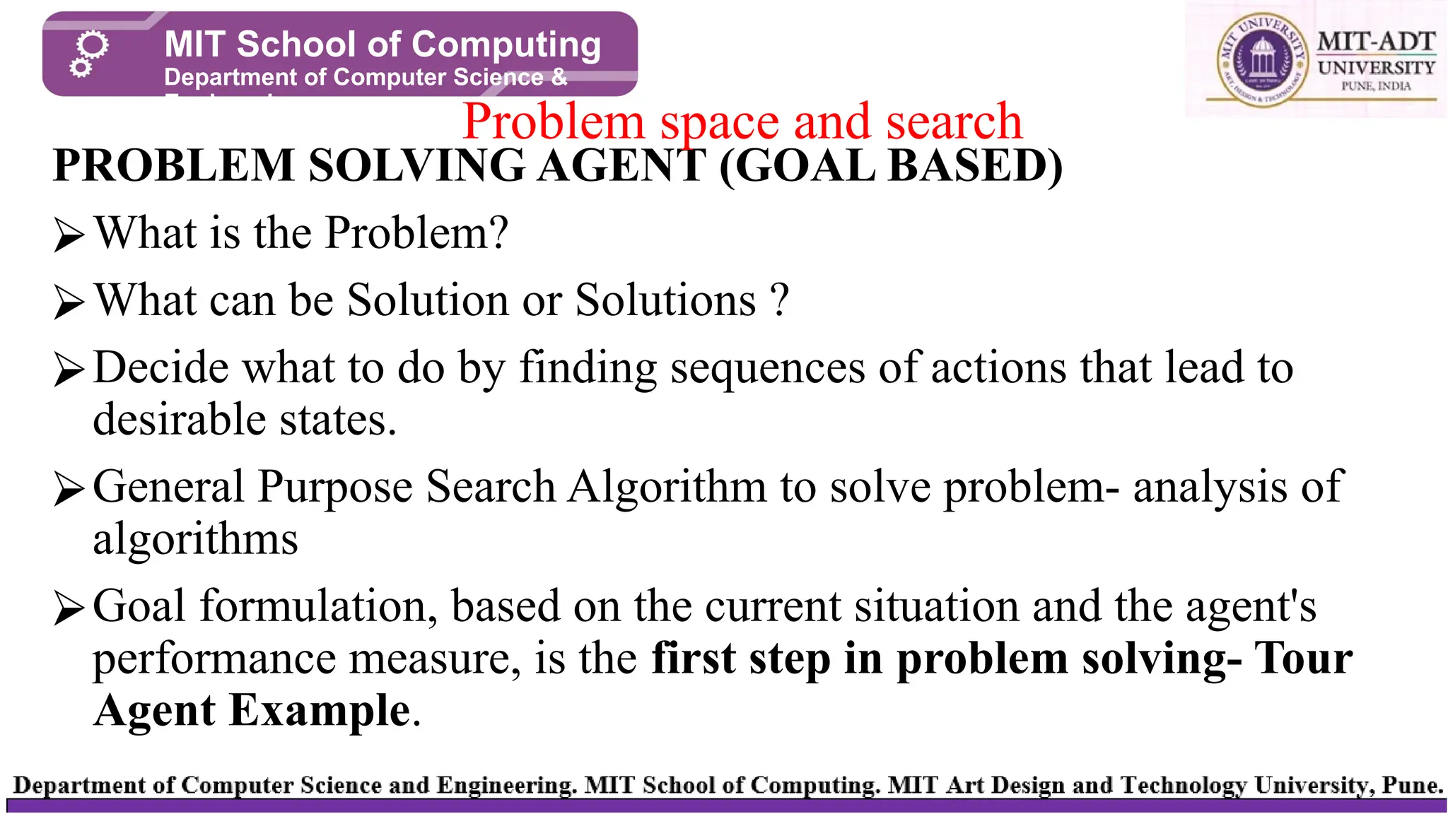 PROBLEM SOLVING AGENT (GOAL BASED)
⮚What is the Problem?
⮚What can be Solution or Solutions ?
⮚Decide what to do by finding sequences of actions that lead to
desirable states.
⮚General Purpose Search Algorithm to solve problem- analysis of
algorithms
⮚Goal formulation, based on the current situation and the agent's
performance measure, is the first step in problem solving- Tour
Agent Example.
Problem space and search
MIT School of Computing
Department of Computer Science &
Engineering
 