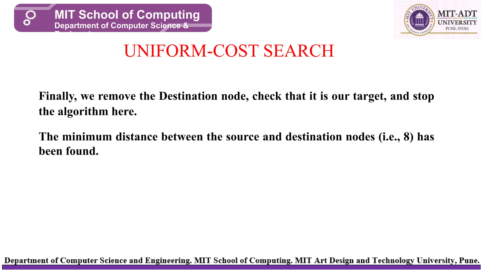 UNIFORM-COST SEARCH
MIT School of Computing
Department of Computer Science &
Engineering
Finally, we remove the Destination node, check that it is our target, and stop
the algorithm here.
The minimum distance between the source and destination nodes (i.e., 8) has
been found.
 