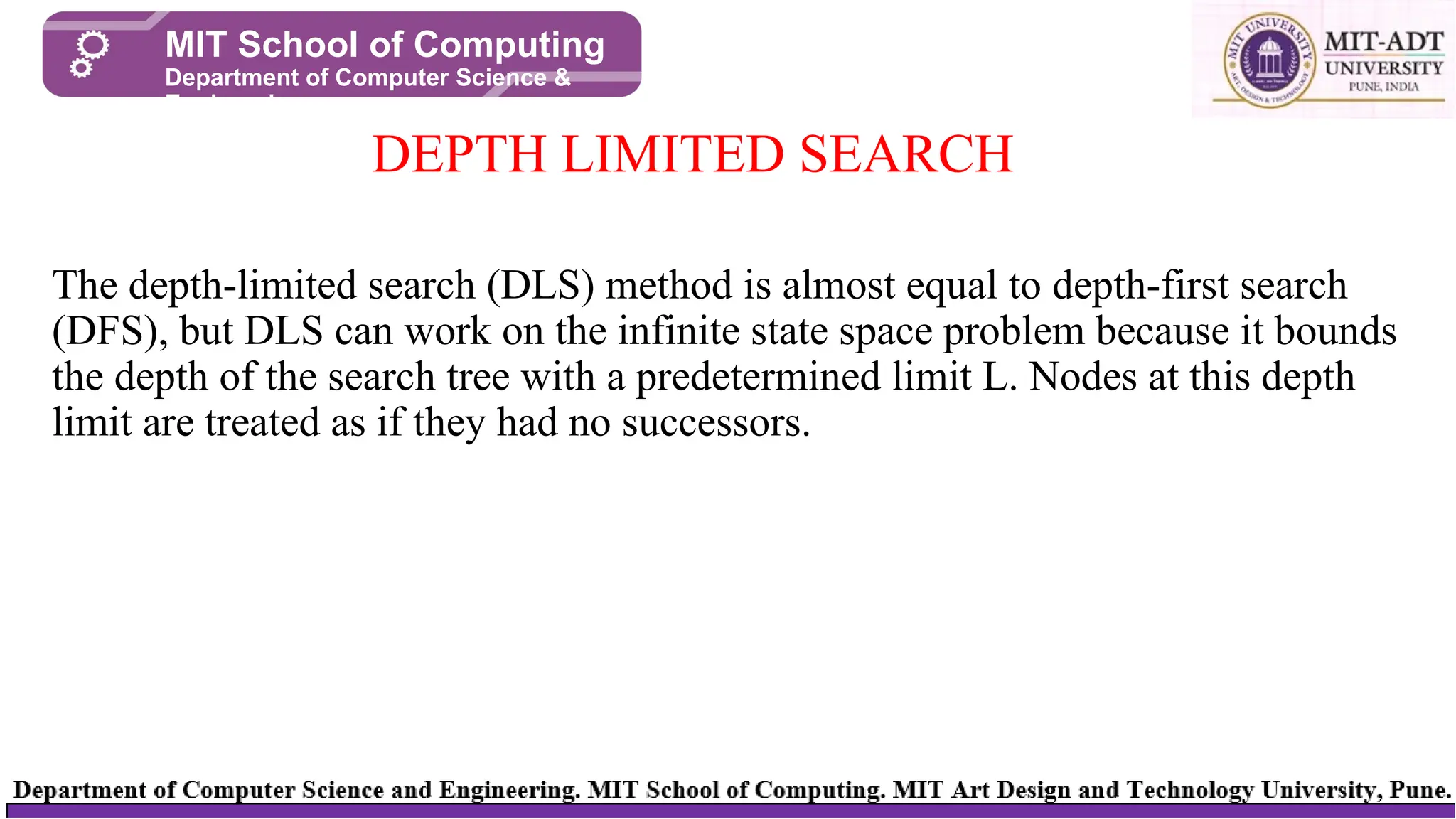 The depth-limited search (DLS) method is almost equal to depth-first search
(DFS), but DLS can work on the infinite state space problem because it bounds
the depth of the search tree with a predetermined limit L. Nodes at this depth
limit are treated as if they had no successors.
DEPTH LIMITED SEARCH
MIT School of Computing
Department of Computer Science &
Engineering
 
