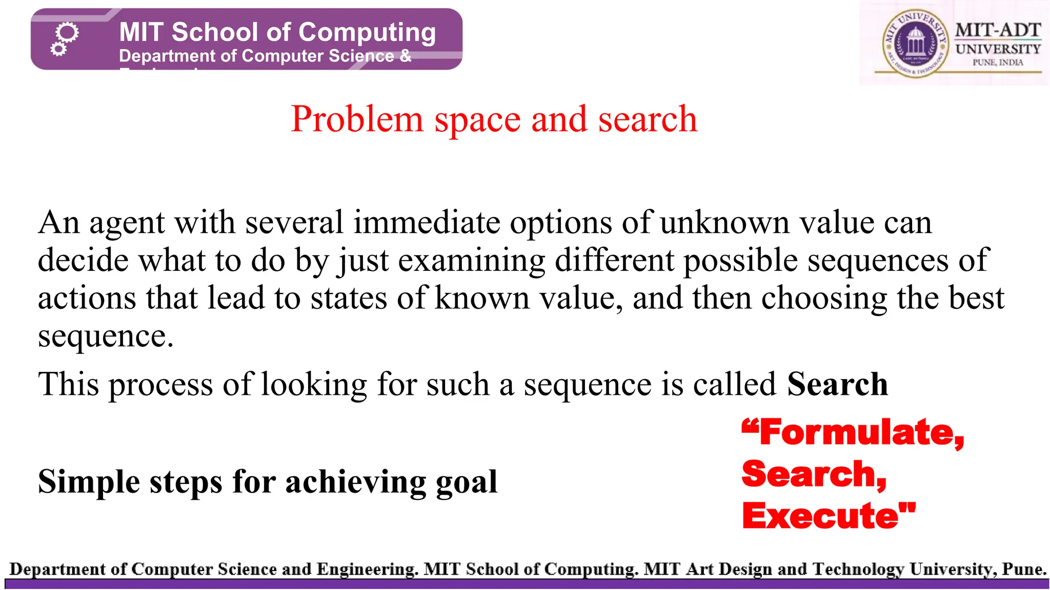 An agent with several immediate options of unknown value can
decide what to do by just examining different possible sequences of
actions that lead to states of known value, and then choosing the best
sequence.
This process of looking for such a sequence is called Search
Simple steps for achieving goal
Problem space and search
MIT School of Computing
Department of Computer Science &
Engineering
“Formulate,
Search,
Execute"
 