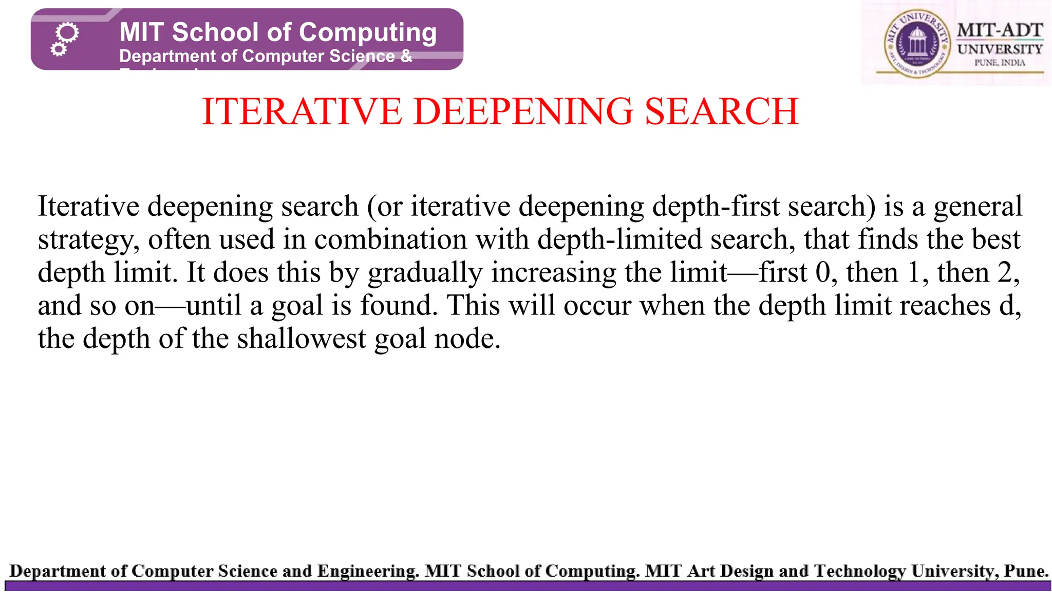 Iterative deepening search (or iterative deepening depth-first search) is a general
strategy, often used in combination with depth-limited search, that finds the best
depth limit. It does this by gradually increasing the limit—first 0, then 1, then 2,
and so on—until a goal is found. This will occur when the depth limit reaches d,
the depth of the shallowest goal node.
ITERATIVE DEEPENING SEARCH
MIT School of Computing
Department of Computer Science &
Engineering
 