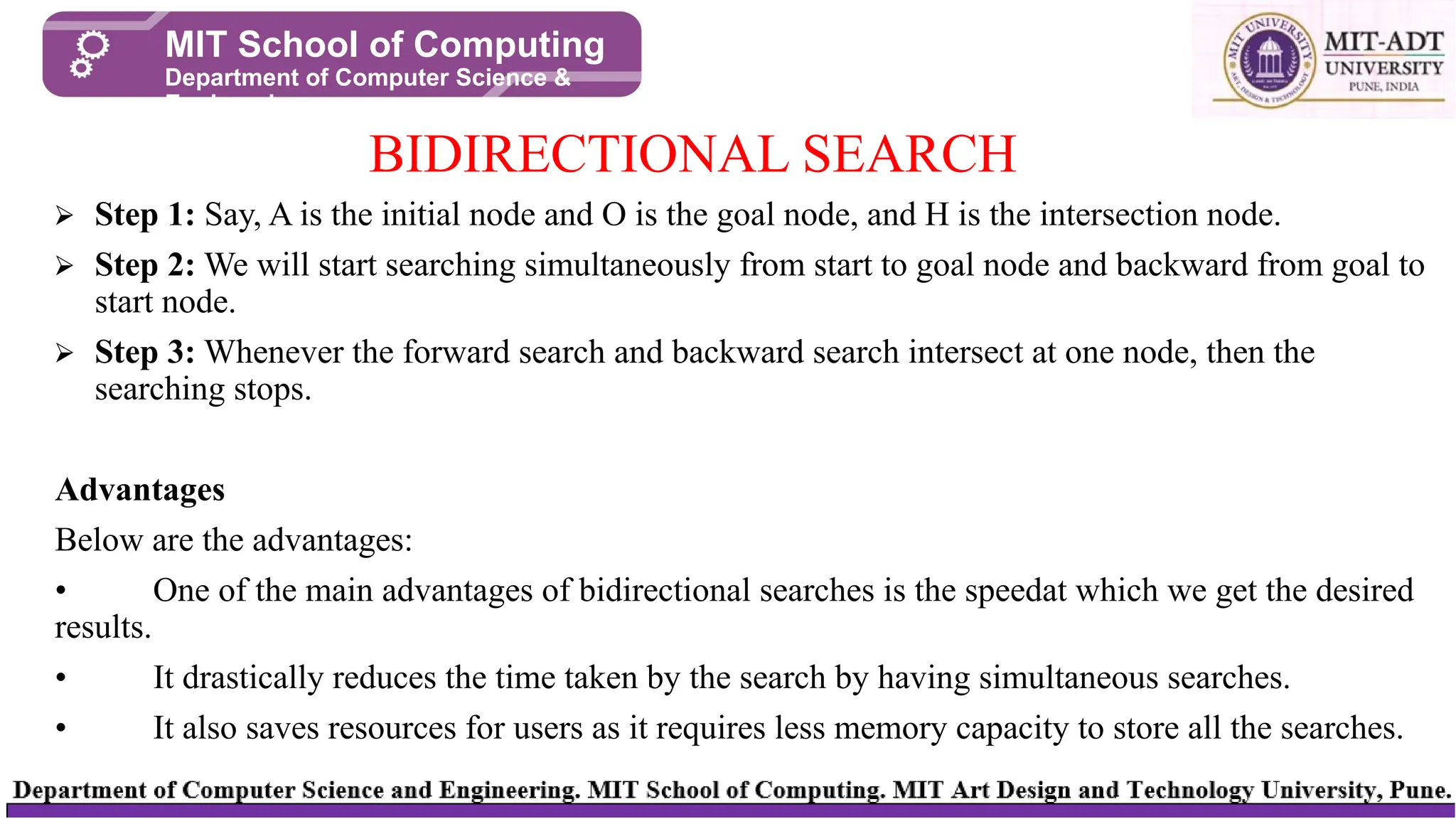 ⮚ Step 1: Say, A is the initial node and O is the goal node, and H is the intersection node.
⮚ Step 2: We will start searching simultaneously from start to goal node and backward from goal to
start node.
⮚ Step 3: Whenever the forward search and backward search intersect at one node, then the
searching stops.
Advantages
Below are the advantages:
• One of the main advantages of bidirectional searches is the speedat which we get the desired
results.
• It drastically reduces the time taken by the search by having simultaneous searches.
• It also saves resources for users as it requires less memory capacity to store all the searches.
BIDIRECTIONAL SEARCH
MIT School of Computing
Department of Computer Science &
Engineering
 
