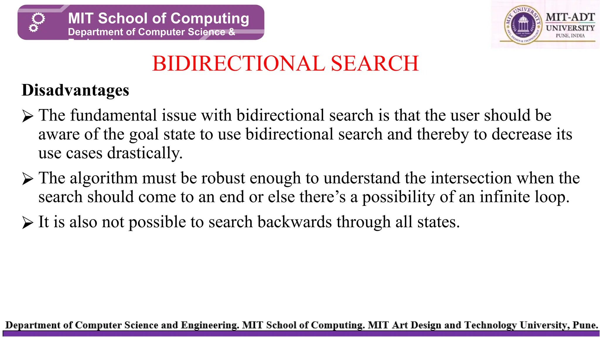 Disadvantages
⮚ The fundamental issue with bidirectional search is that the user should be
aware of the goal state to use bidirectional search and thereby to decrease its
use cases drastically.
⮚ The algorithm must be robust enough to understand the intersection when the
search should come to an end or else there’s a possibility of an infinite loop.
⮚ It is also not possible to search backwards through all states.
BIDIRECTIONAL SEARCH
MIT School of Computing
Department of Computer Science &
Engineering
 